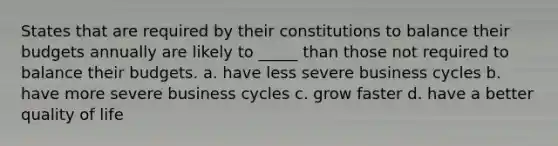 States that are required by their constitutions to balance their budgets annually are likely to _____ than those not required to balance their budgets. a. have less severe business cycles b. have more severe business cycles c. grow faster d. have a better quality of life