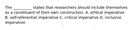 The __________ states that researchers should include themselves as a constituent of their own construction. A. ethical imperative B. self-referential imperative C. critical imperative D. inclusive imperative