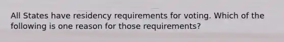 All States have residency requirements for voting. Which of the following is one reason for those requirements?