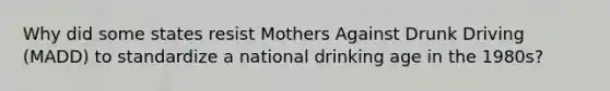 Why did some states resist Mothers Against Drunk Driving (MADD) to standardize a national drinking age in the 1980s?