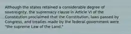 Although the states retained a considerable degree of sovereignty, the supremacy clause in Article VI of the Constitution proclaimed that the Constitution, laws passed by Congress, and treaties made by the federal government were "the supreme Law of the Land."