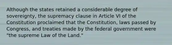 Although the states retained a considerable degree of sovereignty, the supremacy clause in Article VI of the Constitution proclaimed that the Constitution, laws passed by Congress, and treaties made by the federal government were "the supreme Law of the Land."