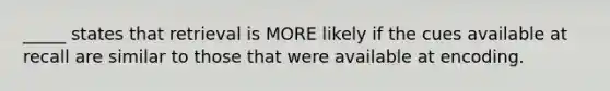 _____ states that retrieval is MORE likely if the cues available at recall are similar to those that were available at encoding.