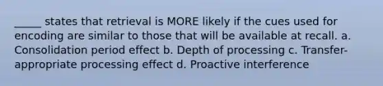 _____ states that retrieval is MORE likely if the cues used for encoding are similar to those that will be available at recall. a. Consolidation period effect b. Depth of processing c. Transfer-appropriate processing effect d. Proactive interference