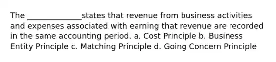 The ______________states that revenue from business activities and expenses associated with earning that revenue are recorded in the same accounting period. a. Cost Principle b. Business Entity Principle c. Matching Principle d. Going Concern Principle