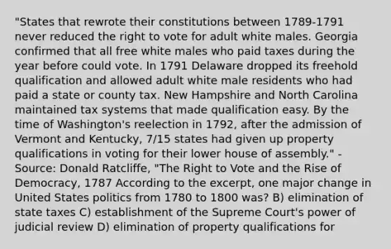 "States that rewrote their constitutions between 1789-1791 never reduced the right to vote for adult white males. Georgia confirmed that all free white males who paid taxes during the year before could vote. In 1791 Delaware dropped its freehold qualification and allowed adult white male residents who had paid a state or county tax. New Hampshire and North Carolina maintained tax systems that made qualification easy. By the time of Washington's reelection in 1792, after the admission of Vermont and Kentucky, 7/15 states had given up property qualifications in voting for their lower house of assembly." -Source: Donald Ratcliffe, "The Right to Vote and the Rise of Democracy, 1787 According to the excerpt, one major change in United States politics from 1780 to 1800 was? B) elimination of state taxes C) establishment of the Supreme Court's power of judicial review D) elimination of property qualifications for