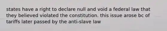 states have a right to declare null and void a federal law that they believed violated the constitution. this issue arose bc of tariffs later passed by the anti-slave law