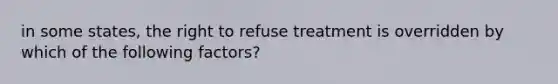 in some states, the right to refuse treatment is overridden by which of the following factors?