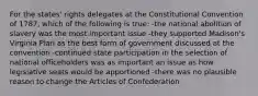 For the states' rights delegates at the Constitutional Convention of 1787, which of the following is true: -the national abolition of slavery was the most important issue -they supported Madison's Virginia Plan as the best form of government discussed at the convention -continued state participation in the selection of national officeholders was as important an issue as how legislative seats would be apportioned -there was no plausible reason to change the Articles of Confederation