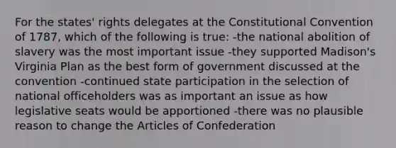 For the states' rights delegates at the Constitutional Convention of 1787, which of the following is true: -the national abolition of slavery was the most important issue -they supported Madison's Virginia Plan as the best form of government discussed at the convention -continued state participation in the selection of national officeholders was as important an issue as how legislative seats would be apportioned -there was no plausible reason to change the Articles of Confederation