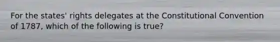 For the states' rights delegates at the Constitutional Convention of 1787, which of the following is true?