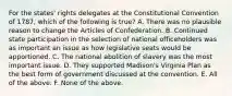 For the states' rights delegates at the Constitutional Convention of 1787, which of the following is true? A. There was no plausible reason to change the Articles of Confederation. B. Continued state participation in the selection of national officeholders was as important an issue as how legislative seats would be apportioned. C. The national abolition of slavery was the most important issue. D. They supported Madison's Virginia Plan as the best form of government discussed at the convention. E. All of the above. F. None of the above.