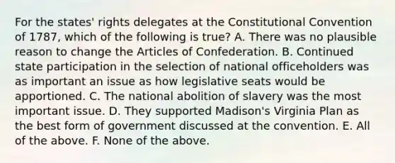 For the states' rights delegates at the Constitutional Convention of 1787, which of the following is true? A. There was no plausible reason to change the Articles of Confederation. B. Continued state participation in the selection of national officeholders was as important an issue as how legislative seats would be apportioned. C. The national abolition of slavery was the most important issue. D. They supported Madison's Virginia Plan as the best form of government discussed at the convention. E. All of the above. F. None of the above.