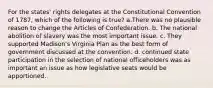 For the states' rights delegates at the Constitutional Convention of 1787, which of the following is true? a.There was no plausible reason to change the Articles of Confederation. b. The national abolition of slavery was the most important issue. c. They supported Madison's Virginia Plan as the best form of government discussed at the convention. d. continued state participation in the selection of national officeholders was as important an issue as how legislative seats would be apportioned.