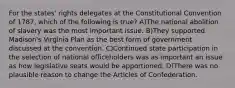 For the states' rights delegates at the Constitutional Convention of 1787, which of the following is true? A)The national abolition of slavery was the most important issue. B)They supported Madison's Virginia Plan as the best form of government discussed at the convention. C)Continued state participation in the selection of national officeholders was as important an issue as how legislative seats would be apportioned. D)There was no plausible reason to change the Articles of Confederation.