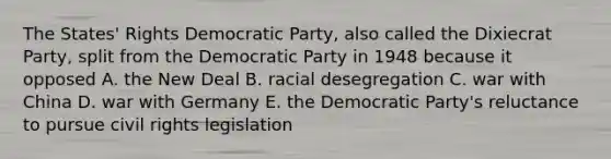 The States' Rights Democratic Party, also called the Dixiecrat Party, split from the Democratic Party in 1948 because it opposed A. the New Deal B. racial desegregation C. war with China D. war with Germany E. the Democratic Party's reluctance to pursue civil rights legislation