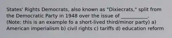 States' Rights Democrats, also known as "Dixiecrats," split from the Democratic Party in 1948 over the issue of ___________. (Note: this is an example fo a short-lived third/minor party) a) American imperialism b) civil rights c) tariffs d) education reform