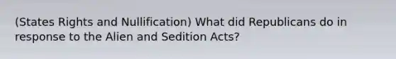 (States Rights and Nullification) What did Republicans do in response to the Alien and Sedition Acts?