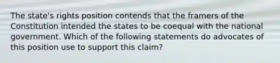 The state's rights position contends that the framers of the Constitution intended the states to be coequal with the national government. Which of the following statements do advocates of this position use to support this claim?