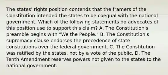 The states' rights position contends that the framers of the Constitution intended the states to be coequal with the national government. Which of the following statements do advocates of this position use to support this claim? A. The Constitution's preamble begins with "We the People." B. The Constitution's supremacy clause endorses the precedence of state constitutions over the federal government. C. The Constitution was ratified by the states, not by a vote of the public. D. The Tenth Amendment reserves powers not given to the states to the national government.