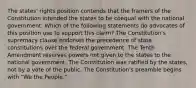 The states' rights position contends that the framers of the Constitution intended the states to be coequal with the national government. Which of the following statements do advocates of this position use to support this claim? The Constitution's supremacy clause endorses the precedence of state constitutions over the federal government. The Tenth Amendment reserves powers not given to the states to the national government. The Constitution was ratified by the states, not by a vote of the public. The Constitution's preamble begins with "We the People."