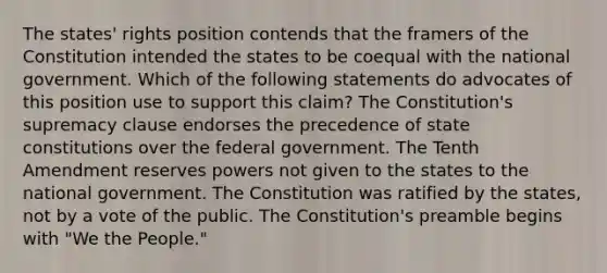 The states' rights position contends that the framers of the Constitution intended the states to be coequal with the national government. Which of the following statements do advocates of this position use to support this claim? The Constitution's supremacy clause endorses the precedence of state constitutions over the federal government. The Tenth Amendment reserves powers not given to the states to the national government. The Constitution was ratified by the states, not by a vote of the public. The Constitution's preamble begins with "We the People."