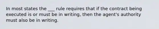 In most states the ___ rule requires that if the contract being executed is or must be in writing, then the agent's authority must also be in writing.