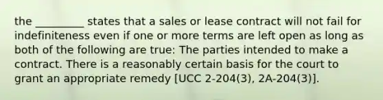 the _________ states that a sales or lease contract will not fail for indefiniteness even if one or more terms are left open as long as both of the following are true: The parties intended to make a contract. There is a reasonably certain basis for the court to grant an appropriate remedy [UCC 2-204(3), 2A-204(3)].