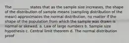 The _________ states that as the sample size increases, the shape of the distribution of sample means (sampling distribution of the mean) approximates the normal distribution, no matter if the shape of the population from which the sample was drawn is normal or skewed. a. Law of large numbers b. Sample size hypothesis c. Central limit theorem d. The normal distribution proof