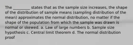 The _________ states that as the sample size increases, the shape of the distribution of sample means (sampling distribution of the mean) approximates the normal distribution, no matter if the shape of the population from which the sample was drawn is normal or skewed. a. Law of large numbers b. Sample size hypothesis c. Central limit theorem d. The normal distribution proof