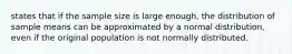 states that if the sample size is large​ enough, the distribution of sample means can be approximated by a normal​ distribution, even if the original population is not normally distributed.