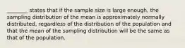 ________ states that if the sample size is large enough, the sampling distribution of the mean is approximately normally distributed, regardless of the distribution of the population and that the mean of the sampling distribution will be the same as that of the population.