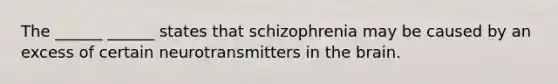 The ______ ______ states that schizophrenia may be caused by an excess of certain neurotransmitters in the brain.