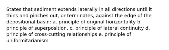 States that sediment extends laterally in all directions until it thins and pinches out, or terminates, against the edge of the depositional basin: a. principle of original horizontality b. principle of superposition. c. principle of lateral continuity d. principle of cross-cutting relationships e. principle of uniformitarianism
