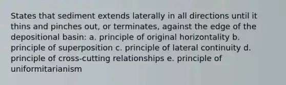 States that sediment extends laterally in all directions until it thins and pinches out, or terminates, against the edge of the depositional basin: a. principle of original horizontality b. principle of superposition c. principle of lateral continuity d. principle of cross-cutting relationships e. principle of uniformitarianism