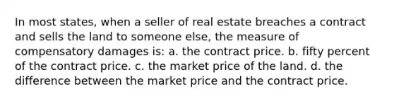 In most states, when a seller of real estate breaches a contract and sells the land to someone else, the measure of compensatory damages is: a. the contract price. b. fifty percent of the contract price. c. the market price of the land. d. the difference between the market price and the contract price.