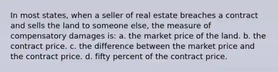 In most states, when a seller of real estate breaches a contract and sells the land to someone else, the measure of compensatory damages is: a. the market price of the land. b. the contract price. c. the difference between the market price and the contract price. d. fifty percent of the contract price.