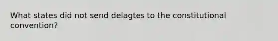 What states did not send delagtes to the constitutional convention?