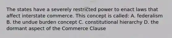 The states have a severely restricted power to enact laws that affect interstate commerce. This concept is called: A. federalism B. the undue burden concept C. constitutional hierarchy D. the dormant aspect of the Commerce Clause