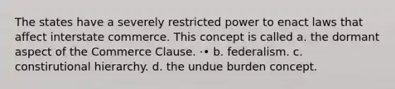 The states have a severely restricted power to enact laws that affect interstate commerce. This concept is called a. the dormant aspect of the Commerce Clause. ·• b. federalism. c. constirutional hierarchy. d. the undue burden concept.