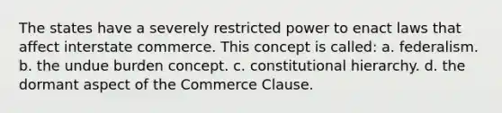 The states have a severely restricted power to enact laws that affect interstate commerce. This concept is called: a. federalism. b. the undue burden concept. c. constitutional hierarchy. d. the dormant aspect of the Commerce Clause.