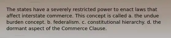 The states have a severely restricted power to enact laws that affect interstate commerce. This concept is called a. the undue burden concept. b. federalism. c. constitutional hierarchy. d. the dormant aspect of the Commerce Clause.