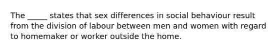 The _____ states that sex differences in social behaviour result from the division of labour between men and women with regard to homemaker or worker outside the home.