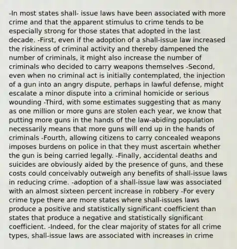 -In most states shall- issue laws have been associated with more crime and that the apparent stimulus to crime tends to be especially strong for those states that adopted in the last decade. -First, even if the adoption of a shall-issue law increased the riskiness of criminal activity and thereby dampened the number of criminals, it might also increase the number of criminals who decided to carry weapons themselves -Second, even when no criminal act is initially contemplated, the injection of a gun into an angry dispute, perhaps in lawful defense, might escalate a minor dispute into a criminal homicide or serious wounding -Third, with some estimates suggesting that as many as one million or more guns are stolen each year, we know that putting more guns in the hands of the law-abiding population necessarily means that more guns will end up in the hands of criminals -Fourth, allowing citizens to carry concealed weapons imposes burdens on police in that they must ascertain whether the gun is being carried legally. -Finally, accidental deaths and suicides are obviously aided by the presence of guns, and these costs could conceivably outweigh any benefits of shall-issue laws in reducing crime. -adoption of a shall-issue law was associated with an almost sixteen percent increase in robbery -For every crime type there are more states where shall-issues laws produce a positive and statistically significant coefficient than states that produce a negative and statistically significant coefficient. -Indeed, for the clear majority of states for all crime types, shall-issue laws are associated with increases in crime