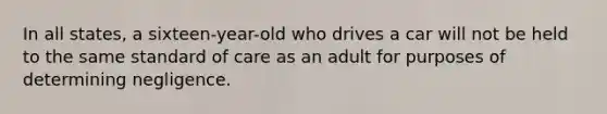 In all states, a sixteen-year-old who drives a car will not be held to the same standard of care as an adult for purposes of determining negligence.