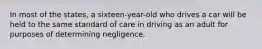 In most of the states, a sixteen-year-old who drives a car will be held to the same standard of care in driving as an adult for purposes of determining negligence.