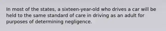 In most of the states, a sixteen-year-old who drives a car will be held to the same standard of care in driving as an adult for purposes of determining negligence.