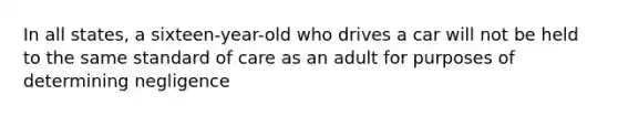 In all states, a sixteen-year-old who drives a car will not be held to the same standard of care as an adult for purposes of determining negligence