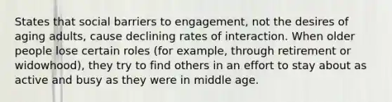 States that social barriers to engagement, not the desires of aging adults, cause declining rates of interaction. When older people lose certain roles (for example, through retirement or widowhood), they try to find others in an effort to stay about as active and busy as they were in middle age.