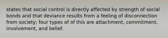 states that social control is directly affected by strength of social bonds and that deviance results from a feeling of disconnection from society; four types of of this are attachment, commitment, involvement, and belief.